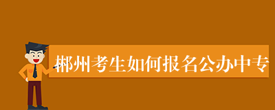郴州考生如何报名公办中专