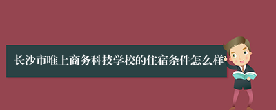 长沙市唯上商务科技学校的住宿条件怎么样