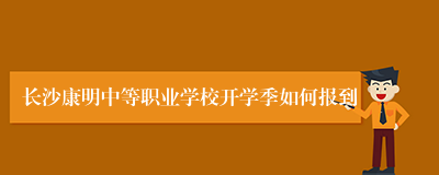 长沙康明中等职业学校开学季如何报到
