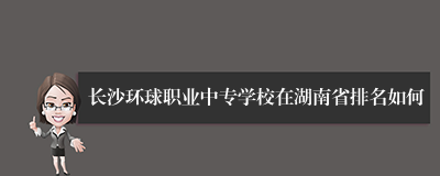 长沙环球职业中专学校在湖南省排名如何
