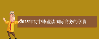 2025年初中毕业读国际商务的学费