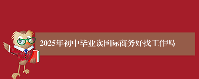 2025年初中毕业读国际商务好找工作吗