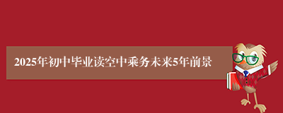 2025年初中毕业读空中乘务未来5年前景