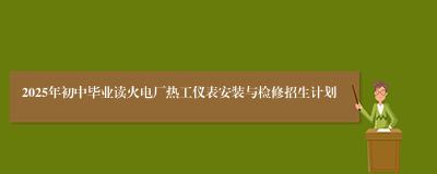 2025年初中毕业读火电厂热工仪表安装与检修招生计划