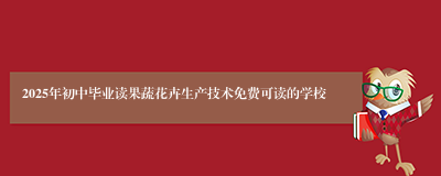 2025年初中毕业读果蔬花卉生产技术免费可读的学校