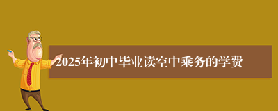 2025年初中毕业读空中乘务的学费