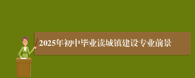 2025年初中毕业读城镇建设专业前景