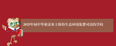 2025年初中毕业读水土保持生态环境免费可读的学校