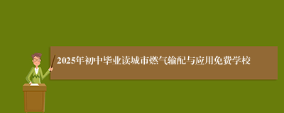 2025年初中毕业读城市燃气输配与应用免费学校