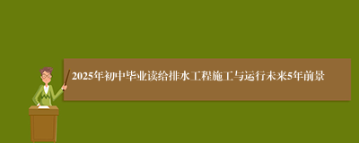 2025年初中毕业读给排水工程施工与运行未来5年前景