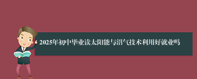 2025年初中毕业读太阳能与沼气技术利用好就业吗