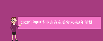 2025年初中毕业读汽车美容未来5年前景