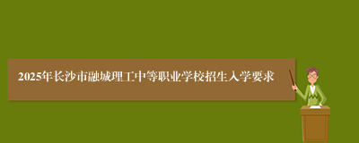 2025年长沙市融城理工中等职业学校招生入学要求