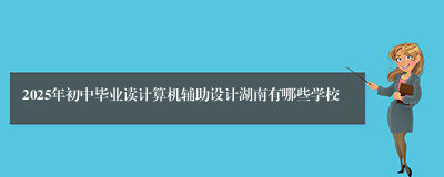 2025年初中毕业读计算机辅助设计湖南有哪些学校