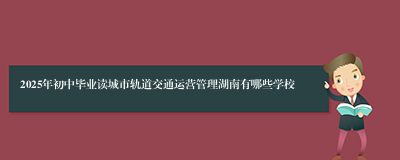 2025年初中毕业读城市轨道交通运营管理湖南有哪些学校
