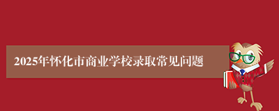 2025年怀化市商业学校录取常见问题