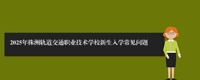 2025年株洲轨道交通职业技术学校新生入学常见问题