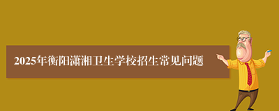 2025年衡阳潇湘卫生学校招生常见问题