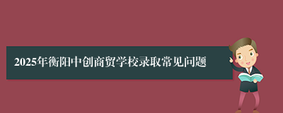 2025年衡阳中创商贸学校录取常见问题