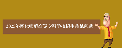 2025年怀化师范高等专科学校招生常见问题