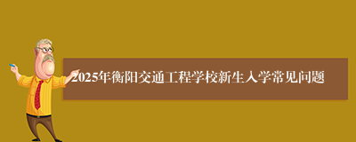2025年衡阳交通工程学校新生入学常见问题