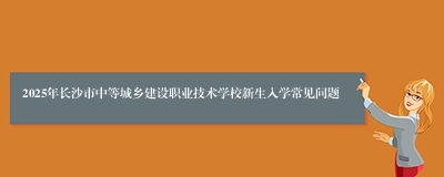 2025年长沙市中等城乡建设职业技术学校新生入学常见问题