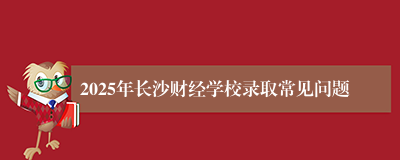 2025年长沙财经学校录取常见问题