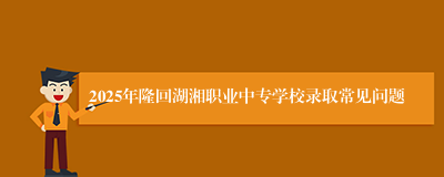 2025年隆回湖湘职业中专学校录取常见问题