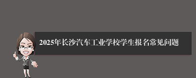2025年长沙汽车工业学校学生报名常见问题