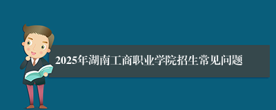 2025年湖南工商职业学院招生常见问题