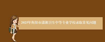 2025年衡阳市潇湘卫生中等专业学校录取常见问题