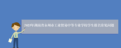 2025年湖南省永州市工业贸易中等专业学校学生报名常见问题