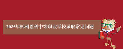 2025年郴州思科中等职业学校录取常见问题