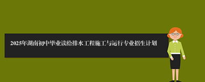 2025年湖南初中毕业读给排水工程施工与运行专业招生计划