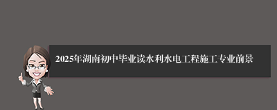 2025年湖南初中毕业读水利水电工程施工专业前景