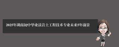 2025年湖南初中毕业读岩土工程技术专业未来5年前景