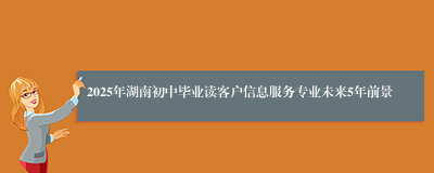 2025年湖南初中毕业读客户信息服务专业未来5年前景