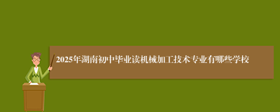 2025年湖南初中毕业读机械加工技术专业有哪些学校