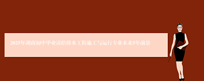 2025年湖南初中毕业读给排水工程施工与运行专业未来5年前景