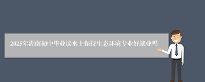 2025年湖南初中毕业读水土保持生态环境专业好就业吗