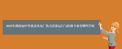 2025年湖南初中毕业读火电厂热力设备运行与检修专业有哪些学校