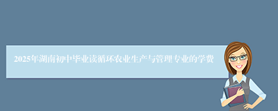 2025年湖南初中毕业读循环农业生产与管理专业的学费