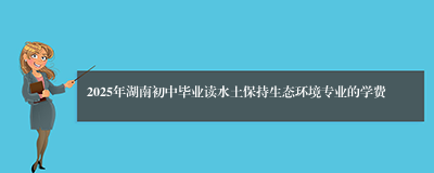 2025年湖南初中毕业读水土保持生态环境专业的学费
