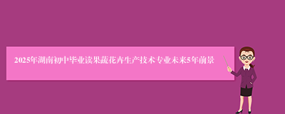 2025年湖南初中毕业读果蔬花卉生产技术专业未来5年前景