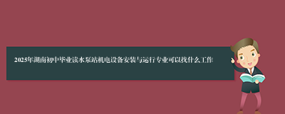 2025年湖南初中毕业读水泵站机电设备安装与运行专业可以找什么工作