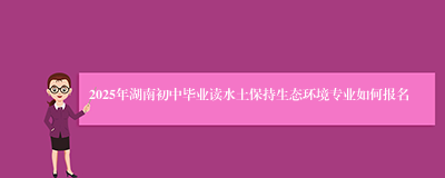 2025年湖南初中毕业读水土保持生态环境专业如何报名