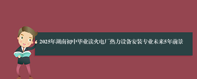 2025年湖南初中毕业读火电厂热力设备安装专业未来5年前景