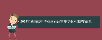 2025年湖南初中毕业读石油钻井专业未来5年前景