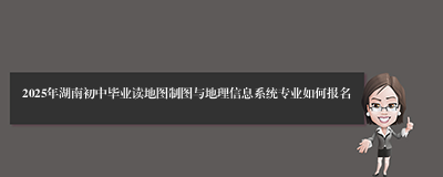 2025年湖南初中毕业读地图制图与地理信息系统专业如何报名
