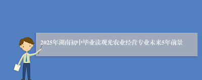 2025年湖南初中毕业读观光农业经营专业未来5年前景